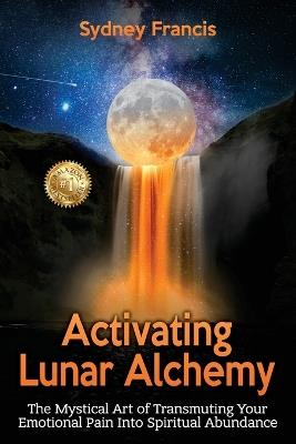 Activating Lunar Alchemy: The Mystical Art of Transmuting Your Emotional Pain Into Spiritual Abundance - Sydney Francis - cover