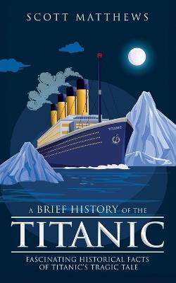 A Brief History of the Titanic - Fascinating Historical Facts of Titanic's Tragic Tale - Scott Matthews - cover