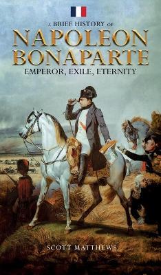 A Brief History of Napoleon Bonaparte - Emperor, Exile, Eternity - Scott Matthews - cover