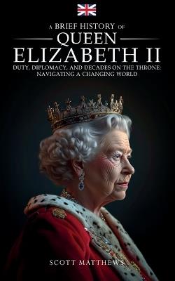 A Brief History of Queen Elizabeth II - Duty, Diplomacy, and Decades on the Throne: Navigating a Changing World - Scott Matthews - cover