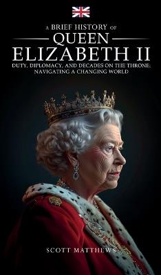 A Brief History of Queen Elizabeth II - Duty, Diplomacy, and Decades on the Throne: Navigating a Changing World - Scott Matthews - cover
