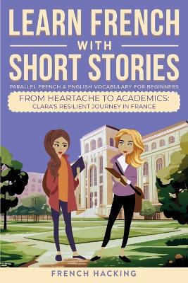 Learn French With Short Stories - Parallel French & English Vocabulary for Beginners. From Heartache to Academics: Clara's Resilient Journey in France - French Hacking - cover