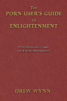 The Porn User's Guide to Enlightenment: Psychosexuality and the Erotic Imagination - Drew Wynn,Kennan Taylor - cover