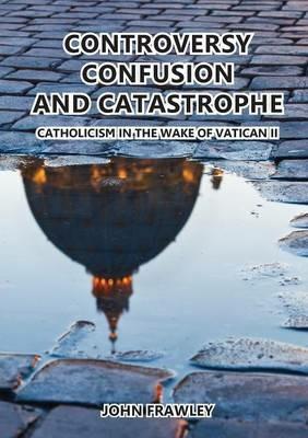 Controversy Confusion and Catastrophe - Catholicism in the Wake of Vatican II - John Frawley - cover