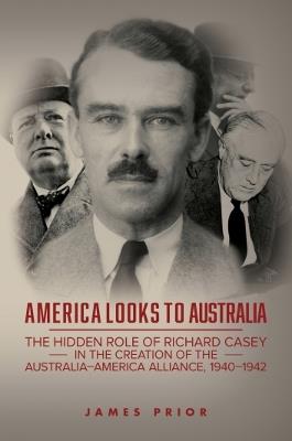 America Looks to Australia: The Hidden Role of Richard Casey in the Creation of the Australia-America Alliance, 1940-1942 - James Prior - cover