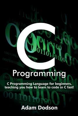 C Programming: C Programming Language for beginners, teaching you how to learn to code in C fast! - Adam Dodson - cover