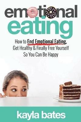 Emotional Eating: How to End Emotional Eating, Get Healthy & Finally Free Yourself So You Can Be Happy - Kayla Bates - cover