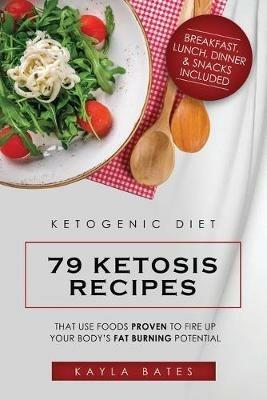 Ketogenic Diet: 79 Ketosis Recipes That Use Foods PROVEN to Fire Up Your Body's Fat Burning Potential (Breakfast, Lunch, Dinner & Snacks Included) - Kayla Bates - cover