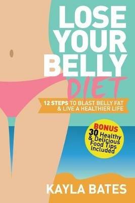 Lose Your Belly Diet: 12 Steps to Blast Belly Fat & Live A Healthier Life! (BONUS: 30 Healthy & Delicious Food Tips Included) - Kayla Bates - cover