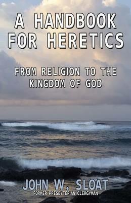 A Handbook for Heretics: From Religion to the Kingdom of God - John W. Sloat - cover