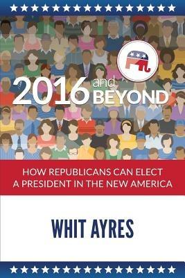 2016 and Beyond: How Republicans Can Elect a President in the New America - Whit Ayres - cover