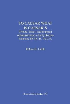 To Caesar What Is Caesar's: Tribute, Taxes, and Imperial Administration in Early Roman Palestine (63 B.C.E.-70 C.E.) - Fabian E Udoh - cover