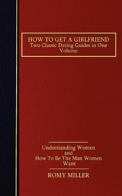 How to Get a Girlfriend: Two Classic Dating Guides in One Volume-Understanding Women and How To Be The Man Women Want - Romy Miller - cover