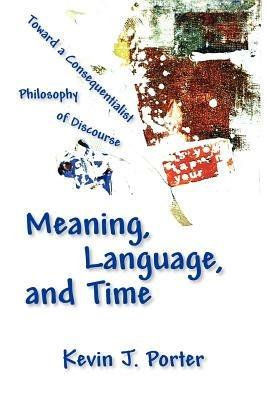 Meaning, Language, and Time: Toward a Consequentialist Philosophy of Discourse - Kevin J Porter - cover