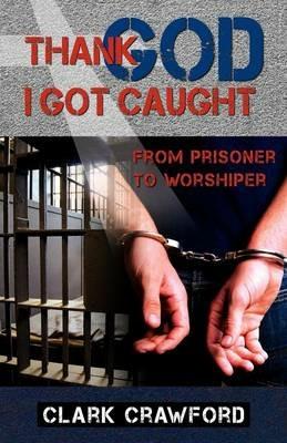 Thank God I Got Caught: From Prisoner to Worshiper - Clark Crawford - cover