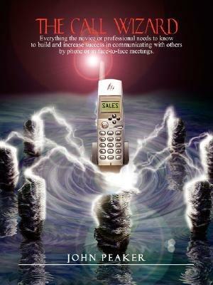 The Call Wizard: Everything the novice or professional needs to know to build and increase success in communicating with others by phone or in face-to-face meetings - John Peaker - cover