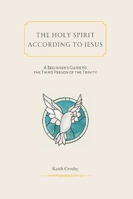 The Holy Spirit According to Jesus: A Beginners Guide to the Third Person of the Trinity - Keith Crosby - cover