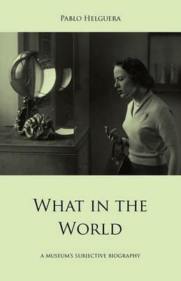 What in the World. A Museum's Subjective Biography - Pablo Helguera - cover