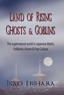 Land of Rising Ghosts & Goblins: The Supernatural World in Japanese Myths, Folklores, Anime & Pop-Culture - Isao Ebihara - cover
