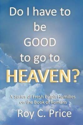 Do I Have to be GOOD to go to Heaven?: A Series of Fresh Pulpit Homilies on the Book of Romans - Roy C Price - cover