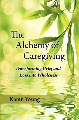 The Alchemy of Caregiving: Transforming Grief and Loss Into Wholeness - Karen Young - cover