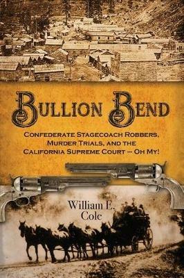 Bullion Bend: Confederate Stagecoach Robbers, Murder Trials, and the California Supreme Court - Oh My! - William E Cole - cover