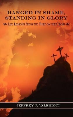 Hanged in Shame, Standing in Glory: Life Lessons from the Thief on the Cross - Jeffrey J Valerioti - cover