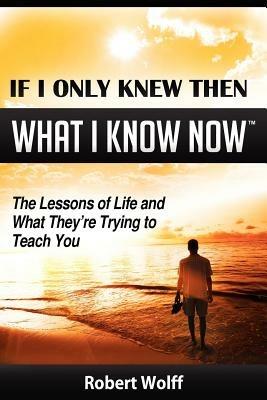 If I Only Knew Then What I Know Now--The Lessons of Life and What They're Trying to Teach You - Robert Wolff - cover