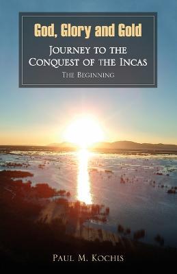 God, Glory and Gold: Journey to the Conquest of the Incas - The Beginning - Paul M Kochis - cover