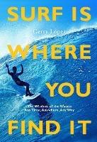 Surf Is Where You Find It: The Wisdom of Waves, Any Time, Anywhere, Any Way - Gerry Lopez - cover