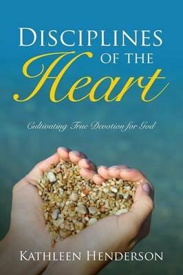 Disciplines of the Heart - Cultivating True Devotion for God - Kathleen Henderson - cover
