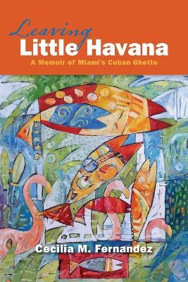 Leaving Little Havana: A Memoir of Miami's Cuban Ghetto - Cecilia M Fernandez - cover