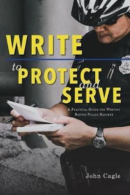 Write to Protect and Serve: A Practical Guide for Writing Better Police Reports - John Cagle - cover