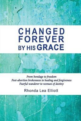 Changed Forever by His Grace: From Bondage to Freedom; Post-Abortion Brokenness to Healing and Forgiveness; Fearful Wanderer to Woman of Destiny - Rhonda Lea Elliott - cover