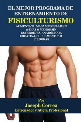 El Mejor Programa De Entrenamiento De Fisiculturismo: Aumenta Tu Masa Muscular En 30 Dias O Menos Sin Esteroides, Anabolicos, Creatina, Suplementos O Pildoras - Joseph Correa - cover