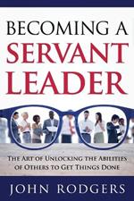 Becoming a Servant Leader: The Art of Unlocking the Abilities of Others to Get Things Done