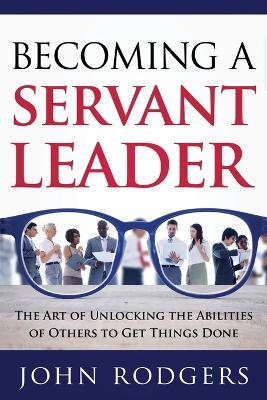 Becoming a Servant Leader: The Art of Unlocking the Abilities of Others to Get Things Done - John Rodgers - cover