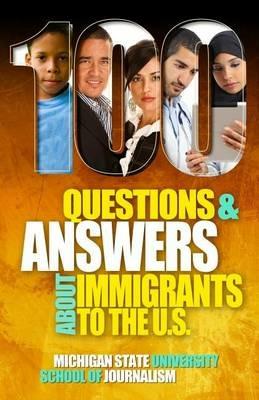 100 Questions and Answers About Immigrants to the U.S.: Immigration policies, politics and trends and how they affect families, jobs and demographics: The facts about U.S. immigration patterns, motives, effects and language, history, culture, customs, and issues of health, wealth, education, deportation, citize - Michigan State School of Journalism - cover