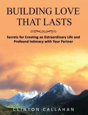 Building Love That Lasts: Secrets for Creating an Extraordinary Life and Profound Intimacy with Your Partner - Clinton Callahan - cover