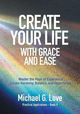 Create Your Life with Grace and Ease: Master the Rays of Experience (Practical Applications Book II) - Michael G Love - cover