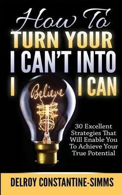 How To Turn Your I Can't Into I Believe I Can: 30 Excellent Strategies That Will Enable You To Achieve Your True Potential - cover