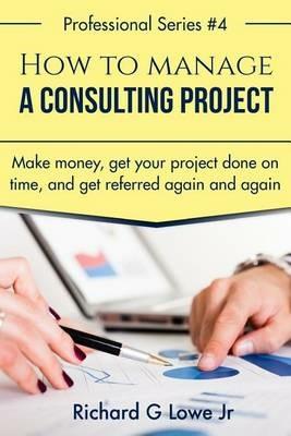 How to Manage a Consulting Project: Make Money, Get Your Project Done on Time, and Get Referred Again and Again - Richard G Lowe - cover