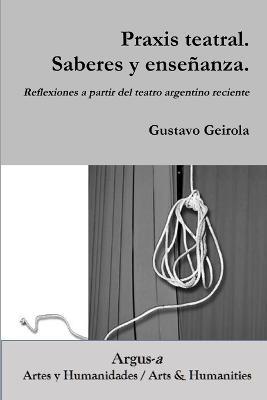 Praxis teatral. Saberes y ensenanza. Reflexiones a partir del teatro argentino reciente - Gustavo Geirola - cover