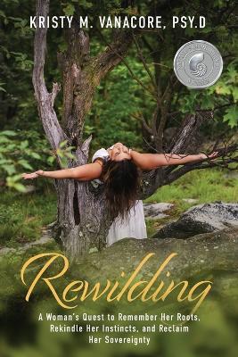 Rewilding: A Woman's Quest to Remember Her Roots, Rekindle Her Instincts, and Reclaim Her Sovereignty - Kristy M Vanacore - cover