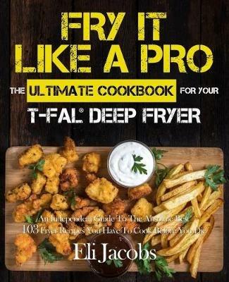 Fry It Like A Pro The Ultimate Cookbook for Your T-fal Deep Fryer: An Independent Guide to the Absolute Best 103 Fryer Recipes You Have to Cook Before You Die - Eli Jacobs - cover