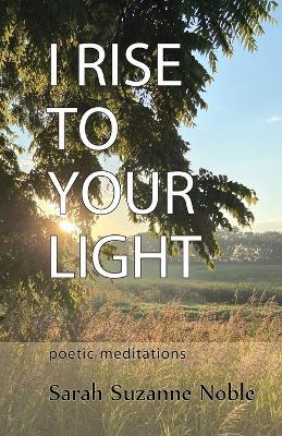 I Rise To Your Light: Poetic Meditations - Sarah Suzanne Noble - cover