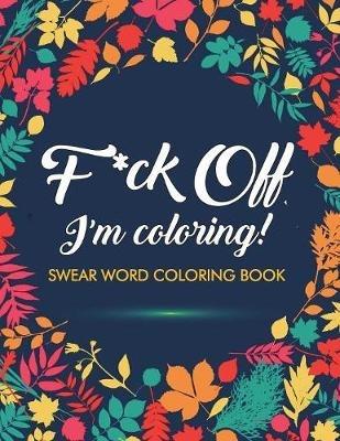 F*ck Off, I'm Coloring! Swear Word Coloring Book: 40 Cuss Words and Insults to Color & Relax: Adult Coloring Books - Adult Coloring Books,Swear Word Coloring Book,Swear Word Adult Coloring Book - cover