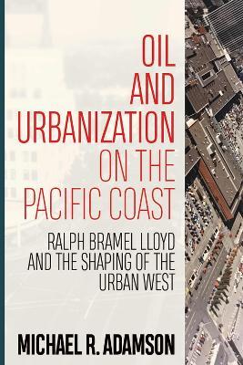 Oil and Urbanization on the Pacific Coast: Ralph Bramel Lloyd and the Shaping of the Urban West - Michael R. Adamson - cover