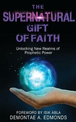 The Supernatural Gift of Faith: Unlocking a New Realm of Prophetic Power - Demontae A Edmonds - cover