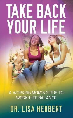 Take Back Your Life: A Working Mom's Guide to Work-Life Balance - Dr Lisa Herbert - cover